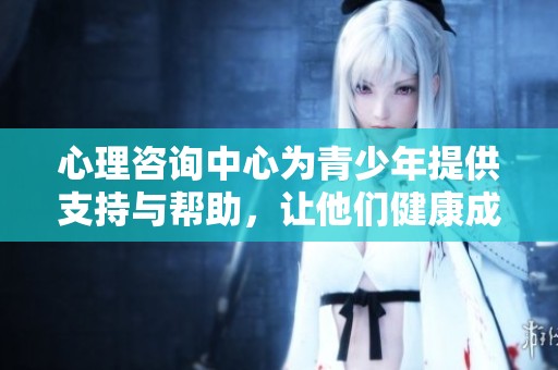 心理咨询中心为青少年提供支持与帮助，让他们健康成长
