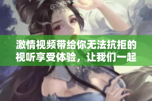 激情视频带给你无法抗拒的视听享受体验，让我们一起沉浸在其中吧