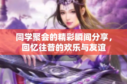 同学聚会的精彩瞬间分享，回忆往昔的欢乐与友谊