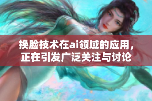 换脸技术在ai领域的应用，正在引发广泛关注与讨论