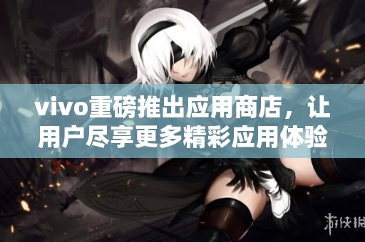 vivo重磅推出应用商店，让用户尽享更多精彩应用体验