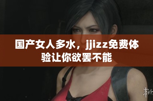 国产女人多水，jjizz免费体验让你欲罢不能