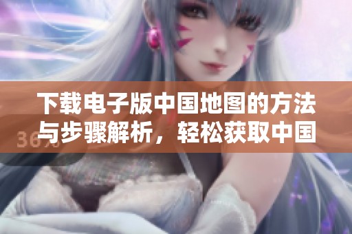 下载电子版中国地图的方法与步骤解析，轻松获取中国地图电子版资源