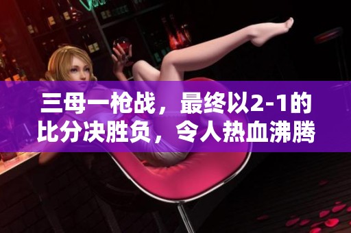 三母一枪战，最终以2-1的比分决胜负，令人热血沸腾！