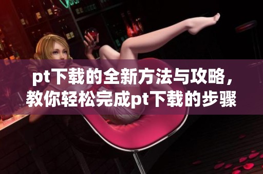 pt下载的全新方法与攻略，教你轻松完成pt下载的步骤与技巧