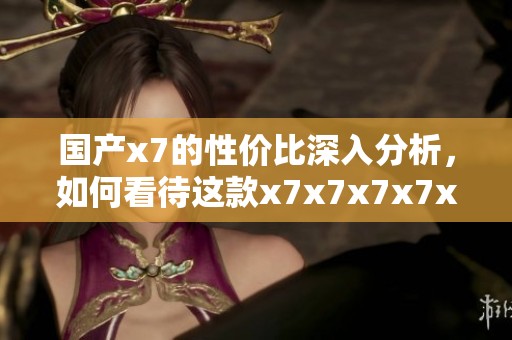 国产x7的性价比深入分析，如何看待这款x7x7x7x7x7的表现
