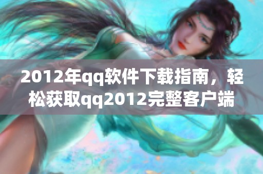 2012年qq软件下载指南，轻松获取qq2012完整客户端安装包的方法