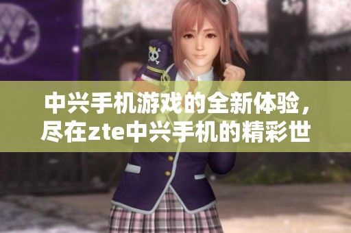 中兴手机游戏的全新体验，尽在zte中兴手机的精彩世界中