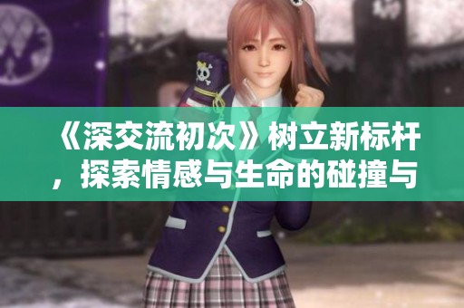 《深交流初次》树立新标杆，探索情感与生命的碰撞与成长