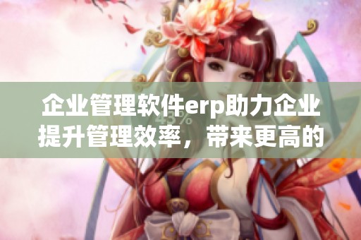 企业管理软件erp助力企业提升管理效率，带来更高的运营效益