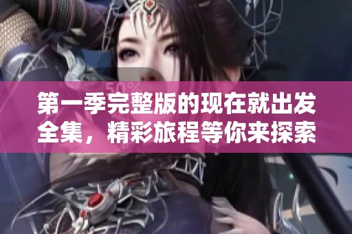 第一季完整版的现在就出发全集，精彩旅程等你来探索！