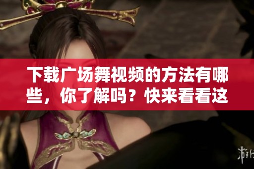 下载广场舞视频的方法有哪些，你了解吗？快来看看这些实用技巧吧！