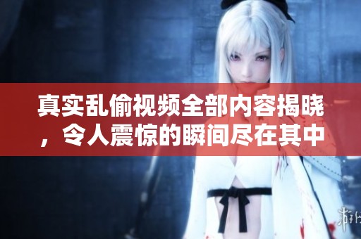 真实乱偷视频全部内容揭晓，令人震惊的瞬间尽在其中