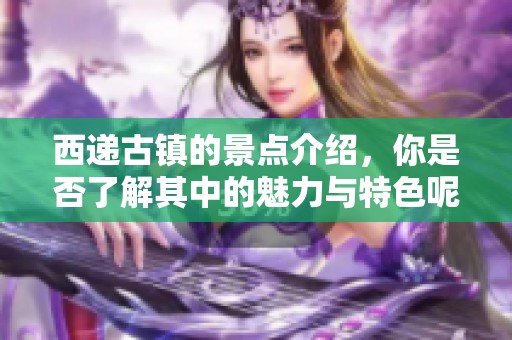 西递古镇的景点介绍，你是否了解其中的魅力与特色呢