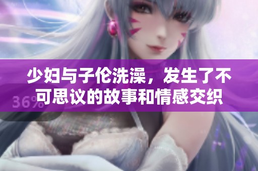 少妇与子伦洗澡，发生了不可思议的故事和情感交织