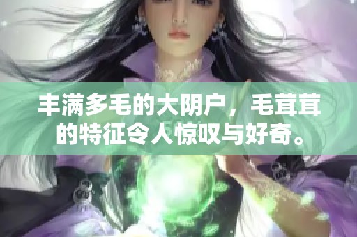 丰满多毛的大阴户，毛茸茸的特征令人惊叹与好奇。