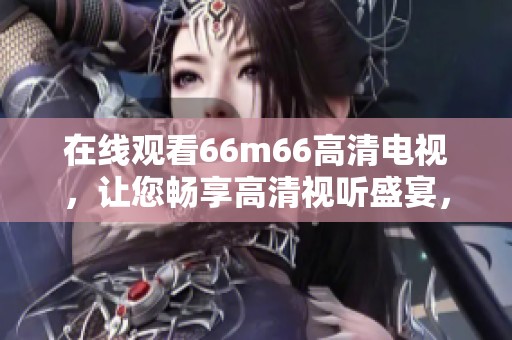 在线观看66m66高清电视，让您畅享高清视听盛宴，尽情享受精彩影视！