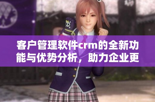 客户管理软件crm的全新功能与优势分析，助力企业更好地进行客户关系管理