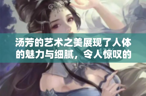 汤芳的艺术之美展现了人体的魅力与细腻，令人惊叹的作品不容错过