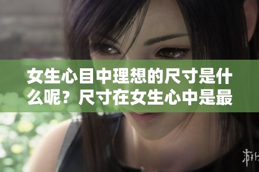 女生心目中理想的尺寸是什么呢？尺寸在女生心中是最理想的选择。