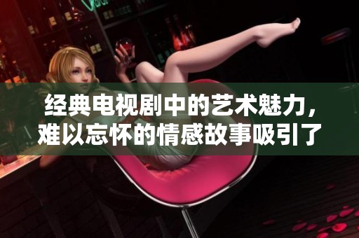 经典电视剧中的艺术魅力，难以忘怀的情感故事吸引了无数观众