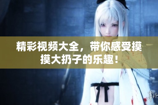 精彩视频大全，带你感受摸摸大扔子的乐趣！