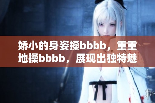 娇小的身姿搡bbbb，重重地搡bbbb，展现出独特魅力与风情。