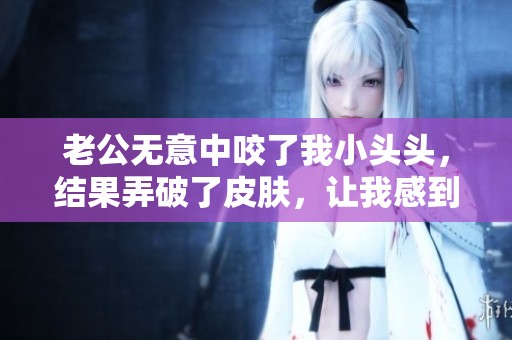 老公无意中咬了我小头头，结果弄破了皮肤，让我感到痛苦