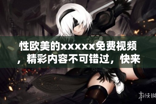 性欧美的xxxxx免费视频，精彩内容不可错过，快来体验全新感受吧