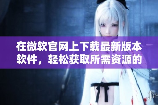 在微软官网上下载最新版本软件，轻松获取所需资源的最佳选择