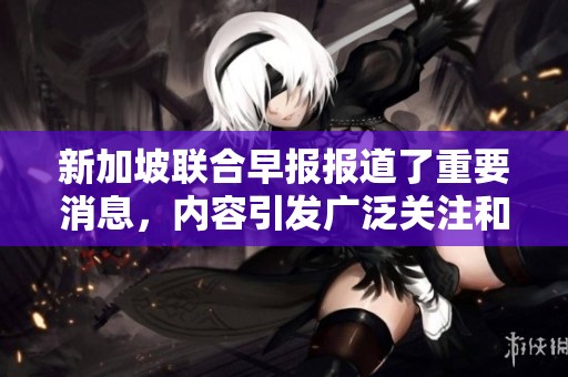 新加坡联合早报报道了重要消息，内容引发广泛关注和讨论。