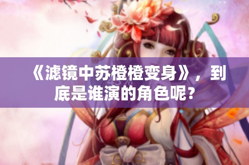 《滤镜中苏橙橙变身》，到底是谁演的角色呢？