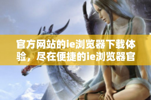 官方网站的ie浏览器下载体验，尽在便捷的ie浏览器官网上进行获取