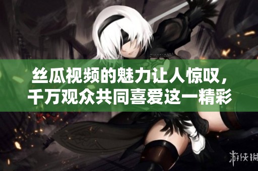 丝瓜视频的魅力让人惊叹，千万观众共同喜爱这一精彩内容。