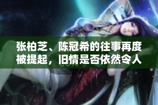 张柏芝、陈冠希的往事再度被提起，旧情是否依然令人感慨？