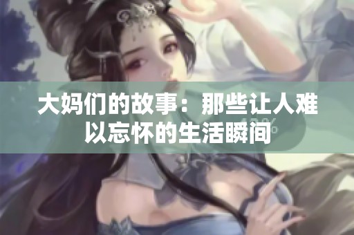 大妈们的故事：那些让人难以忘怀的生活瞬间