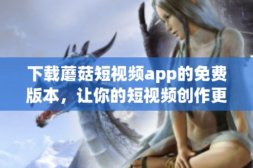 下载蘑菇短视频app的免费版本，让你的短视频创作更加精彩！