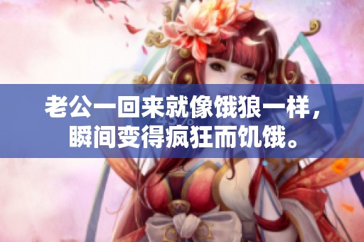 老公一回来就像饿狼一样，瞬间变得疯狂而饥饿。