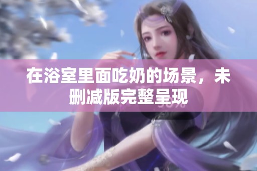在浴室里面吃奶的场景，未删减版完整呈现