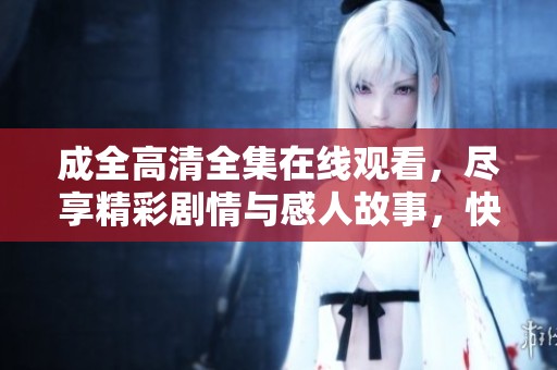 成全高清全集在线观看，尽享精彩剧情与感人故事，快来观看吧！