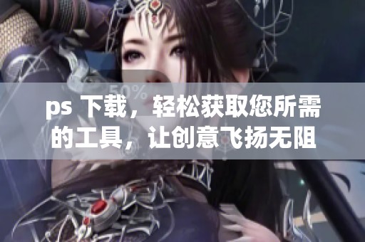 ps 下载，轻松获取您所需的工具，让创意飞扬无阻