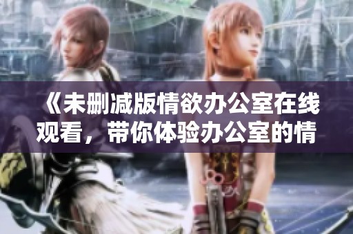 《未删减版情欲办公室在线观看，带你体验办公室的情欲与激情》