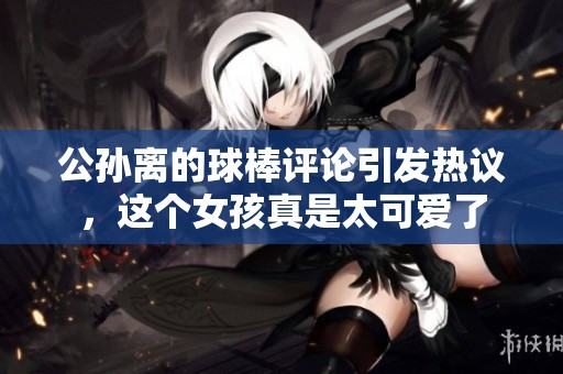 公孙离的球棒评论引发热议，这个女孩真是太可爱了