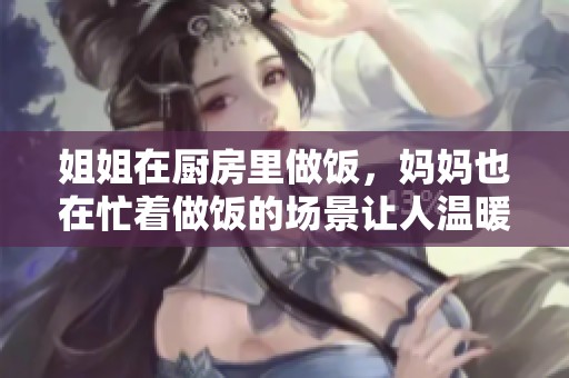 姐姐在厨房里做饭，妈妈也在忙着做饭的场景让人温暖