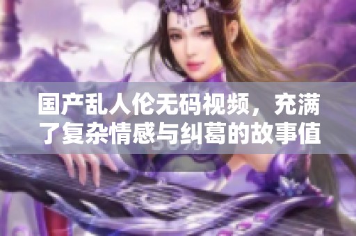国产乱人伦**视频，充满了复杂情感与纠葛的故事值得一看