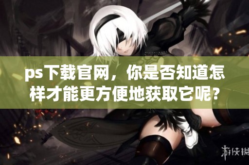ps下载官网，你是否知道怎样才能更方便地获取它呢？