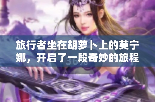 旅行者坐在胡萝卜上的芙宁娜，开启了一段奇妙的旅程与探索
