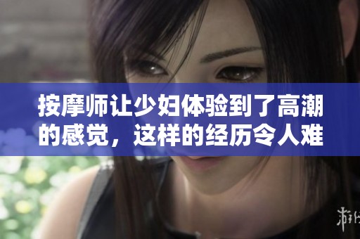 按摩师让少妇体验到了高潮的感觉，这样的经历令人难以忘怀