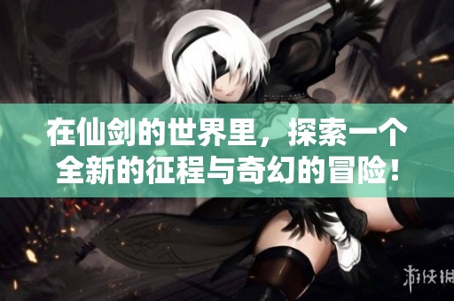 在仙剑的世界里，探索一个全新的征程与奇幻的冒险！