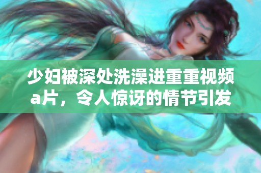 少妇被深处洗澡进重重视频**，令人惊讶的情节引发热议